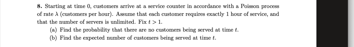 8. Starting at time 0, customers arrive at a service counter in accordance with a Poisson process
of rate A (customers per hour). Assume that each customer requires exactly 1 hour of service, and
that the number of servers is unlimited. Fix t > 1.
(a) Find the probability that there are no customers being served at time t.
(b) Find the expected number of customers being served at time t.
