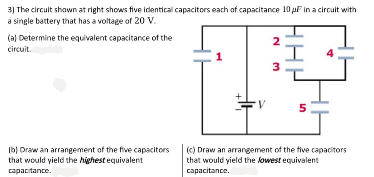 3) The circuit shown at right shows five identical capacitors each of capacitance 10 µF in a circuit with
a single battery that has a voltage of 20 V.
(a) Determine the equivalent capacitance of the
2
circuit.
1
4
3
5
(b) Draw an arrangement of the five capacitors
that would yield the highest equivalent
capacitance.
(c) Draw an arrangement of the five capacitors
that would yield the lowest equivalent
capacitance.
HHH
