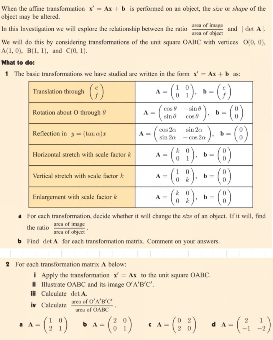 When the affine transformation x' = Ax + b is performed on an object, the size or shape of the
object may be altered.
area of image
In this Investigation we will explore the relationship between the ratio
and | det A.
area of object
We will do this by considering transformations of the unit square OABC with vertices O(0, 0),
А(1, 0), В(1, 1), and C(0, 1).
What to do:
1 The basic transformations we have studied are written in the form x' = Ax + b as:
Translation through
A =
b =
cos e - sin 0
cos e
Rotation about O through 0
A =
b =
sin 0
cos 2a
sin 20
Reflection in y = (tan a)x
A =
b =
sin 2a
- cos 2a
(5 ?).
k 0
0 1
(8)
Horizontal stretch with scale factor k
A =
b =
Vertical stretch with scale factor k
A =
b =
0 k
(8 )
(8)
Enlargement with scale factor k
k
A =
b =
0 k
a For each transformation, decide whether it will change the size of an object. If it will, find
area of image
area of object
the ratio
b Find det A for each transformation matrix. Comment on your answers.
2 For each transformation matrix A below:
i Apply the transformation x' = Ax to the unit square OABC.
ii Illustrate OABC and its image O'A'B'C'.
iii Calculate det A.
area of O'A'B'C'
iv Calculate
area of OABC
(: 1)
^ - (: :)
1
a A =
b A=
CA =
d A =
-2
