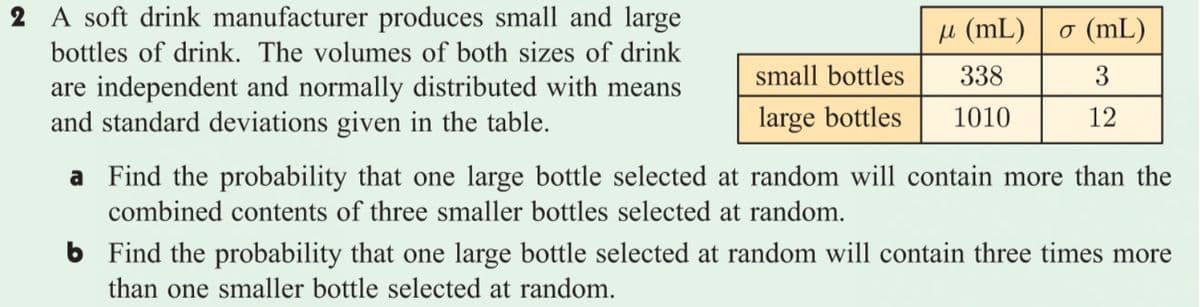 2 A soft drink manufacturer produces small and large
bottles of drink. The volumes of both sizes of drink
μ (mL) σ (mL)
small bottles
338
3
are independent and normally distributed with means
and standard deviations given in the table.
large bottles
1010
12
a Find the probability that one large bottle selected at random will contain more than the
combined contents of three smaller bottles selected at random.
6 Find the probability that one large bottle selected at random will contain three times more
than one smaller bottle selected at random.
