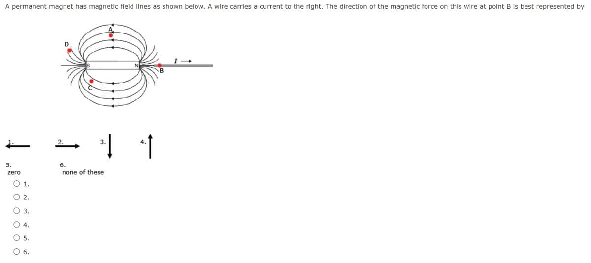 A permanent magnet has magnetic field lines as shown below. A wire carries a current to the right. The direction of the magnetic force on this wire at point B is best represented by
2.
3.
5.
6.
zero
none of these
O 1.
O 2.
O 3.
4.
5.
6.
