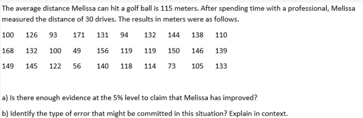 The average distance Melissa can hit a golf ball is 115 meters. After spending time with a professional, Melissa
measured the distance of 30 drives. The results in meters were as follows.
100
126
93
171
131
94
132
144
138
110
168
132
100
49
156
119
119
150
146
139
149
145
122
56
140
118
114
73
105
133
a) Is there enough evidence at the 5% level to claim that Melissa has improved?
b) Identify the type of error that might be committed in this situation? Explain in context.
