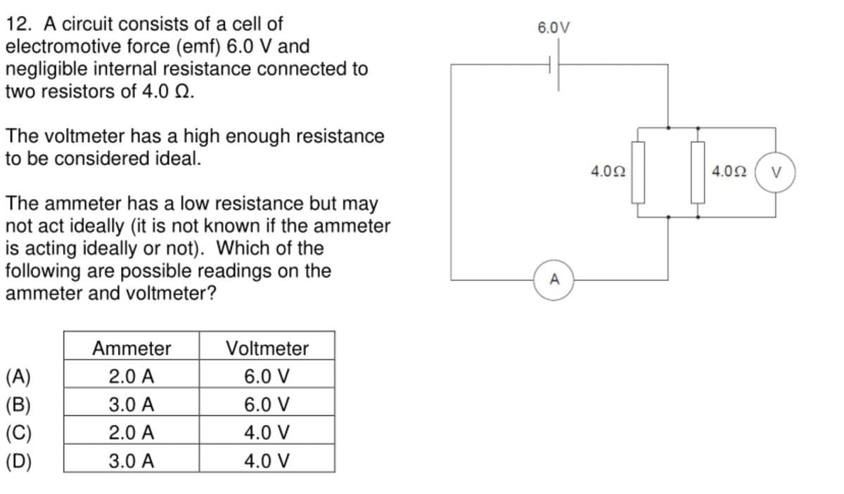 12. A circuit consists of a cell of
electromotive force (emf) 6.0 V and
negligible internal resistance connected to
two resistors of 4.0 Q.
6.0V
The voltmeter has a high enough resistance
to be considered ideal.
4.00
4.02
V
The ammeter has a low resistance but may
not act ideally (it is not known if the ammeter
is acting ideally or not). Which of the
following are possible readings on the
ammeter and voltmeter?
A
Ammeter
Voltmeter
(A)
2.0 A
6.0 V
(B)
3.0 A
6.0 V
(C)
2.0 A
4.0 V
(D)
3.0 A
4.0 V
