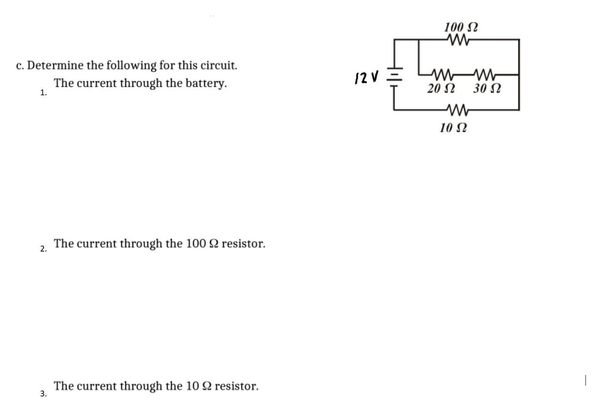 100 N
c. Determine the following for this circuit.
12 V =
W W-
The current through the battery.
20 N
30 N
1.
10 N
The current through the 100 Q resistor.
2.
The current through the 10 Q resistor.
3.
