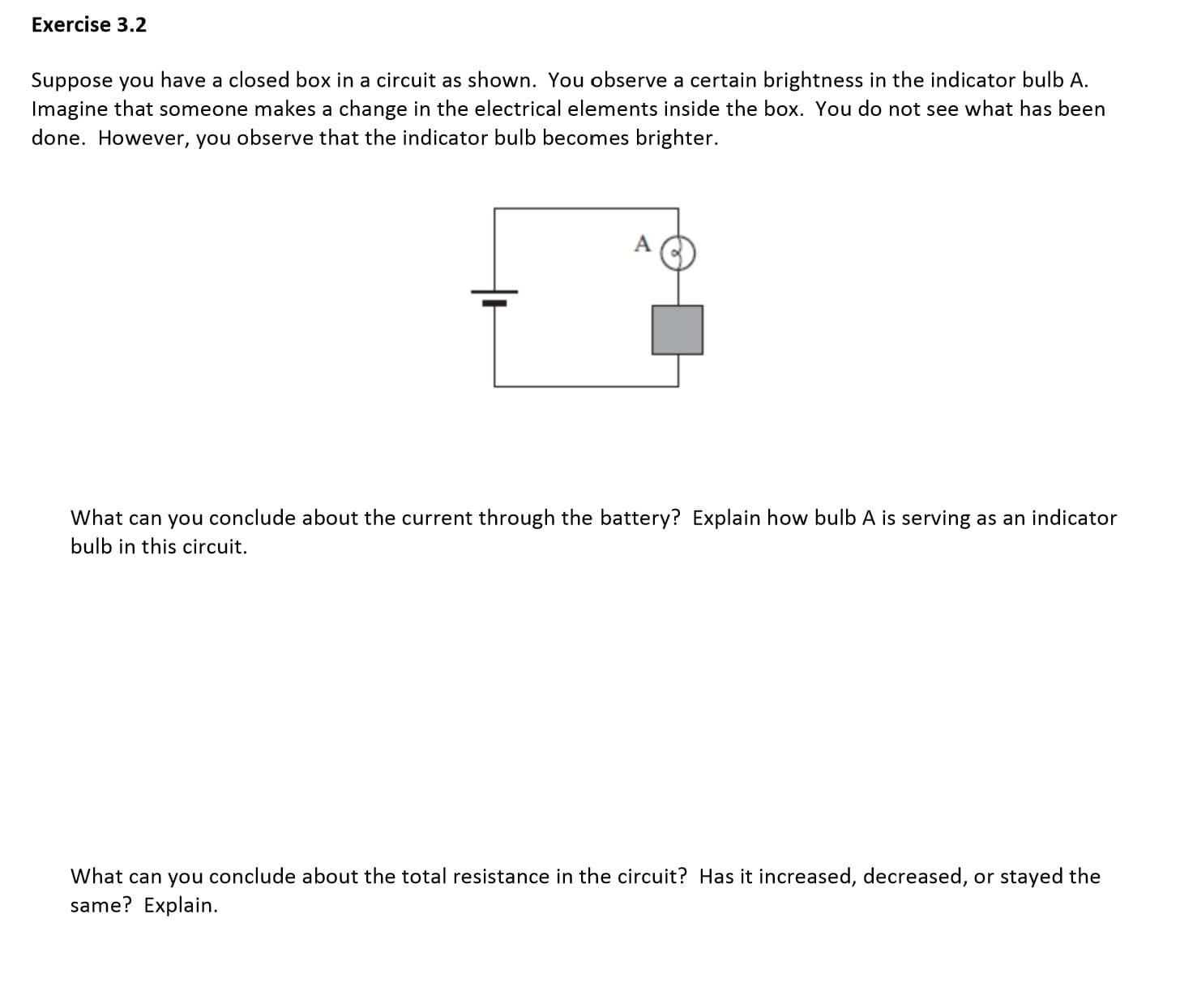 Suppose you have a closed box in a circuit as shown. You observe a certain brightness in the indicator bulb A.
Imagine that someone makes a change in the electrical elements inside the box. You do not see what has been
done. However, you observe that the indicator bulb becomes brighter.
A
