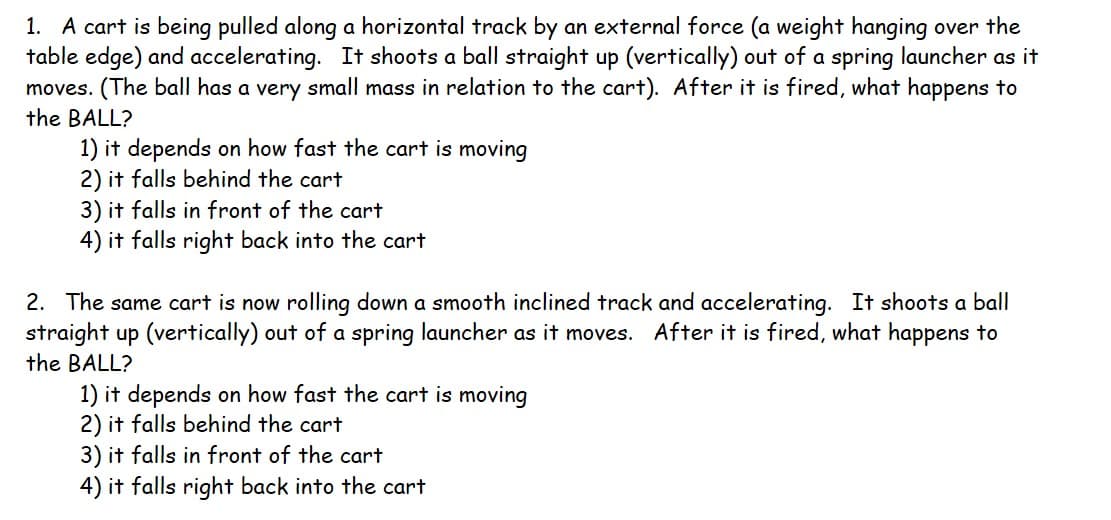 1. A cart is being pulled along a horizontal track by an external force (a weight hanging over the
table edge) and accelerating. It shoots a ball straight up (vertically) out of a spring launcher as it
moves. (The ball has a very small mass in relation to the cart). After it is fired, what happens to
the BALL?
1) it depends on how fast the cart is moving
2) it falls behind the cart
3) it falls in front of the cart
4) it falls right back into the cart
2. The same cart is now rolling down a smooth inclined track and accelerating. It shoots a ball
straight up (vertically) out of a spring launcher as it moves. After it is fired, what happens to
the BALL?
1) it depends on how fast the cart is moving
2) it falls behind the cart
3) it falls in front of the cart
4) it falls right back into the cart
