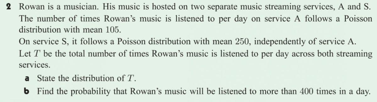 2 Rowan is a musician. His music is hosted on two separate music streaming services, A and S.
The number of times Rowan's music is listened to per day on service A follows a Poisson
distribution with mean 105.
On service S, it follows a Poisson distribution with mean 250, independently of service A.
Let T be the total number of times Rowan's music is listened to per day across both streaming
services.
a State the distribution of T.
6 Find the probability that Rowan's music will be listened to more than 400 times in a day.
