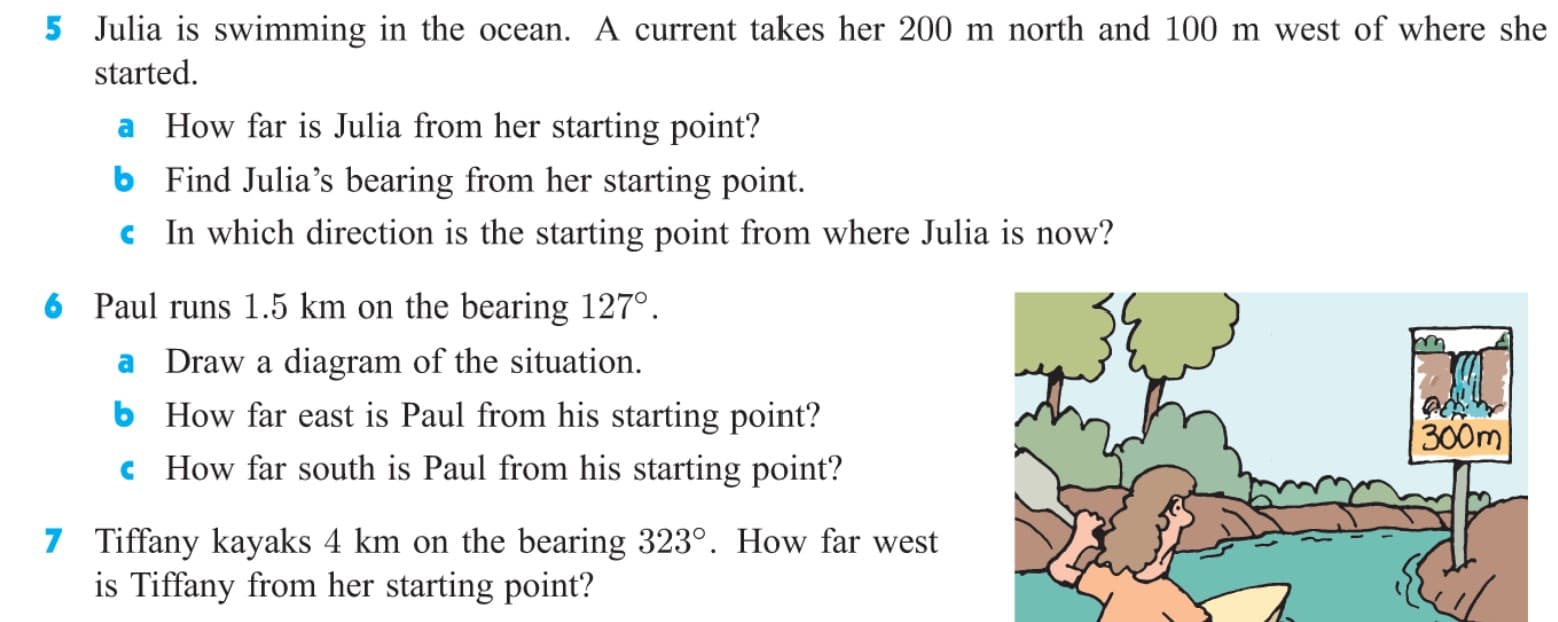 5 Julia is swimming in the ocean. A current takes her 200 m north and 100 m west of where she
started.
a How far is Julia from her starting point?
b Find Julia's bearing from her starting point.
c In which direction is the starting point from where Julia is now?
6 Paul runs 1.5 km on the bearing 127°.
a Draw a diagram of the situation.
b How far east is Paul from his starting point?
c How far south is Paul from his starting point?
300m
7 Tiffany kayaks 4 km on the bearing 323°. How far west
is Tiffany from her starting point?
