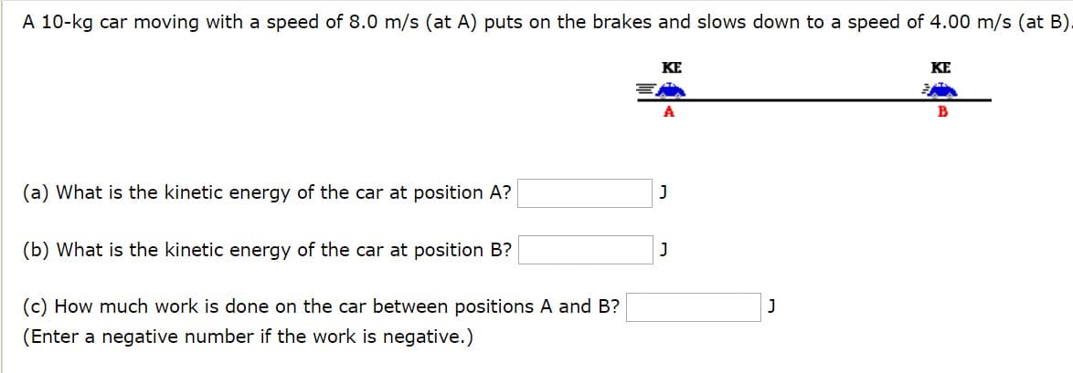 A 10-kg car moving with a speed of 8.0 m/s (at A) puts on the brakes and slows down to a speed of 4.00 m/s (at B).
KE
KE
(a) What is the kinetic energy of the car at position A?
(b) What is the kinetic energy of the car at position B?
(c) How much work is done on the car between positions A and B?
(Enter a negative number if the work is negative.)
