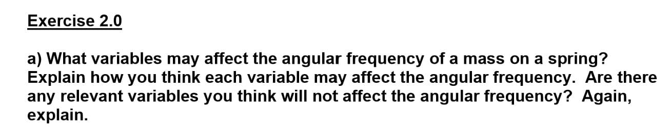 a) What variables may affect the angular frequency of a mass on a spring?
Explain how you think each variable may affect the angular frequency. Are there
any relevant variables you think will not affect the angular frequency? Again,
explain.
