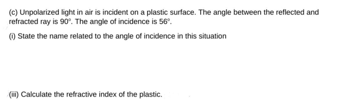 (c) Unpolarized light in air is incident on a plastic surface. The angle between the reflected and
refracted ray is 90°. The angle of incidence is 56°.
(i) State the name related to the angle of incidence in this situation
(iii) Calculate the refractive index of the plastic.
