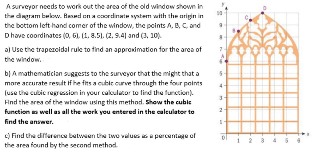 A surveyor needs to work out the area of the old window shown in
the diagram below. Based on a coordinate system with the origin in
the bottom left-hand corner of the window, the points A, B, C, and
10
9
B.
D have coordinates (0, 6), (1, 8.5), (2, 9.4) and (3, 10).
a) Use the trapezoidal rule to find an approximation for the area of
7
the window.
6
b) A mathematician suggests to the surveyor that the might that a
more accurate result if he fits a cubic curve through the four points
(use the cubic regression in your calculator to find the function).
Find the area of the window using this method. Show the cubic
function as well as all the work you entered in the calculator to
5
3
find the answer.
1
c) Find the difference between the two values as a percentage of
the area found by the second method.
2 3
4 5
