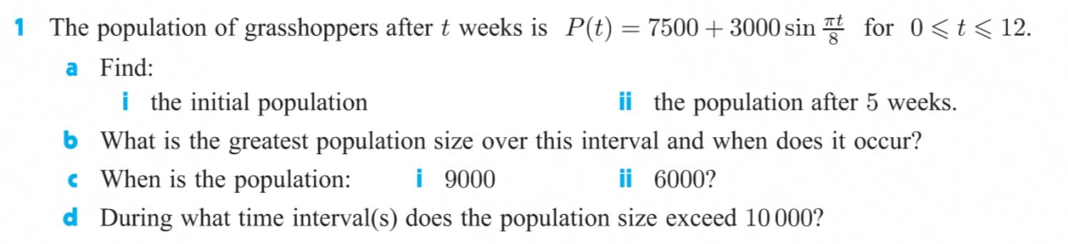 1 The population of grasshoppers after t weeks is P(t)=7500+3000 sin for 0<t< 12.
a Find:
i the initial population
b What is the greatest population size over this interval and when does it occur?
c When is the population:
d During what time interval(s) does the population size exceed 10 000?
ii the population after 5 weeks.
i 9000
ii 6000?
