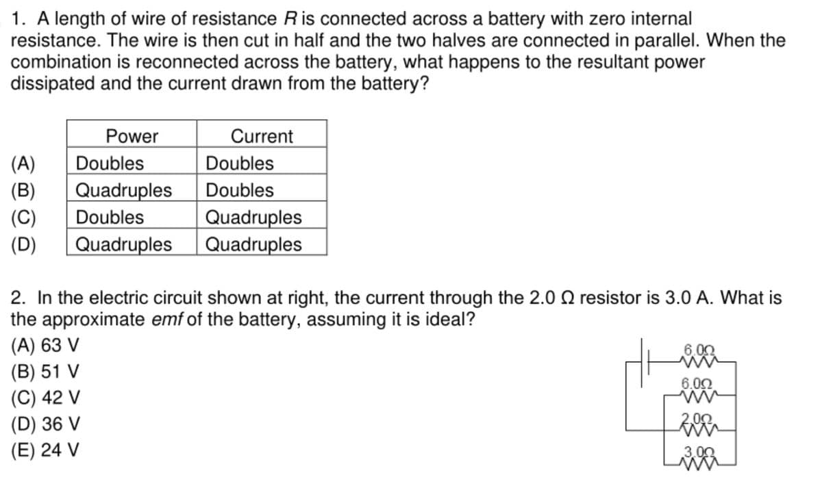 1. A length of wire of resistance Ris connected across a battery with zero internal
resistance. The wire is then cut in half and the two halves are connected in parallel. When the
combination is reconnected across the battery, what happens to the resultant power
dissipated and the current drawn from the battery?
Power
Current
(A)
Doubles
Doubles
(В)
Quadruples
Doubles
Quadruples
Quadruples
(C)
Doubles
(D)
Quadruples
2. In the electric circuit shown at right, the current through the 2.0 Q resistor is 3.0 A. What is
the approximate emf of the battery, assuming it is ideal?
(A) 63 V
(В) 51 V
6.00
(C) 42 V
(D) 36 V
(E) 24 V
