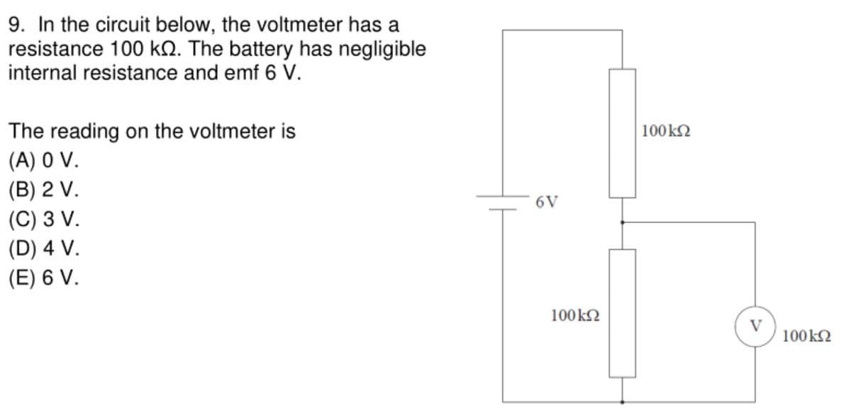 9. In the circuit below, the voltmeter has a
resistance 100 kN. The battery has negligible
internal resistance and emf 6 V.
|100k2
The reading on the voltmeter is
(A) 0 V.
(B) 2 V.
(C) 3 V.
(D) 4 V.
(E) 6 V.
6V
100k2
V
100 k2
