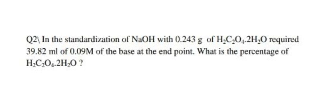 Q2 In the standardization of NaOH with 0.243 g of H,C,O,.2H,O required
39.82 ml of 0.09M of the base at the end point. What is the percentage of
H;C,O,.2H,0 ?
