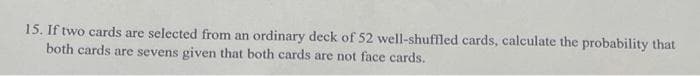 15. If two cards are selected from an ordinary deck of 52 well-shuffled cards, calculate the probability that
both cards are sevens given that both cards are not face cards.
