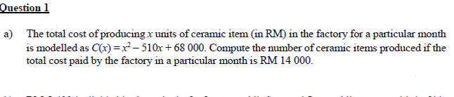 Question 1
a) The total cost of producing x units of ceramic item (in RM) in the factory for a particular month
is modelled as C(x)=x²-510x + 68 000. Compute the number of ceramic items produced if the
total cost paid by the factory in a particular month is RM 14 000.
