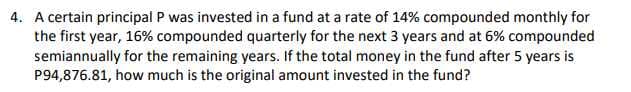 4. A certain principal P was invested in a fund at a rate of 14% compounded monthly for
the first year, 16% compounded quarterly for the next 3 years and at 6% compounded
semiannually for the remaining years. If the total money in the fund after 5 years is
P94,876.81, how much is the original amount invested in the fund?