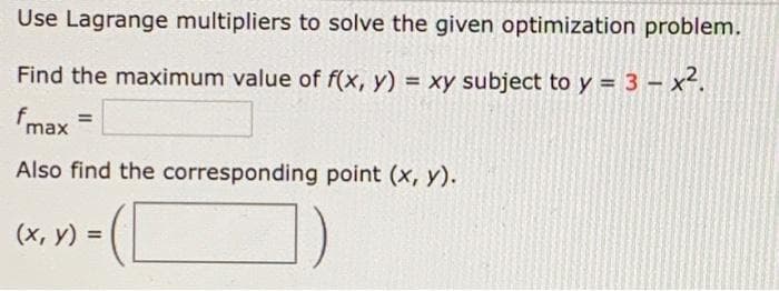 Use Lagrange multipliers to solve the given optimization problem.
Find the maximum value of f(x, y) = xy subject to y = 3 - x².
fmax
Also find the corresponding point (x, y).
(х, у) %3D
