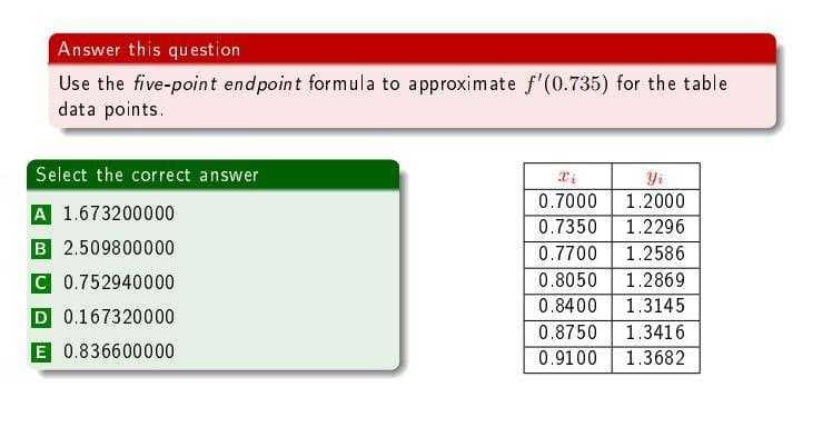 Answer this question
Use the five-point endpoint formula to approximate f'(0.735) for the table
data points.
Select the correct answer
0.7000
1.2000
A 1.673200000
0.7350
1.2296
B 2.509800000
0.7700
1.2586
C 0.752940000
0.8050
1.2869
1.3145
1.3416
0.8400
D 0.167320000
0.8750
E 0.836600000
0.9100
1.3682
