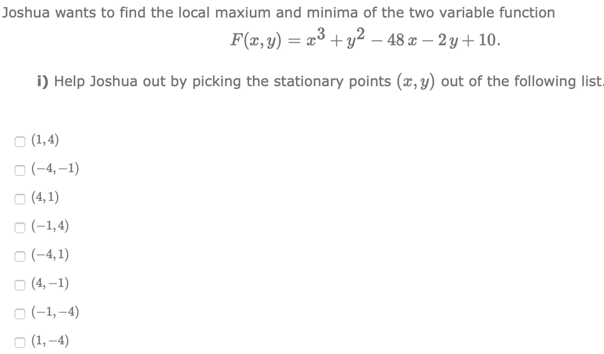 Joshua wants to find the local maxium and minima of the two variable function
F(x,y) = x³ + y² – 48 x – 2 y + 10.
i) Help Joshua out by picking the stationary points (x, y) out of the following list.
о (1,4)
O (-4, –1)
о (4,1)
O (-1,4)
O (-4,1)
о (4, -1)
O (-1,-4)
O (1, –4)
