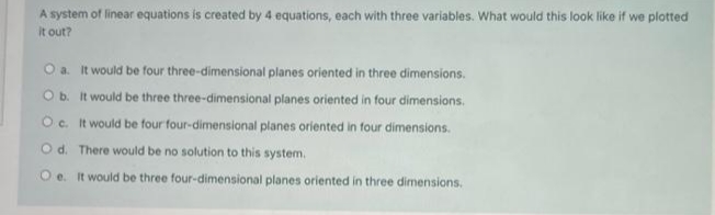 A system of linear equations is created by 4 equations, each with three variables. What would this look like if we plotted
it out?
O a. It would be four three-dimensional planes oriented in three dimensions.
Ob. It would be three three-dimensional planes oriented in four dimensions.
Oc. It would be four four-dimensional planes oriented in four dimensions.
Od. There would be no solution to this system.
O e. It would be three four-dimensional planes oriented in three dimensions.

