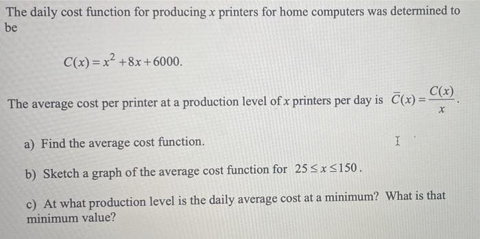 The daily cost function for producing x printers for home computers was determined to
be
C(x) = x2 +8x+ 6000.
The average cost per printer at a production level of x printers per day is C(x) =
C(x)
a) Find the average cost function.
b) Sketch a graph of the average cost function for 25 <x<150.
c) At what production level is the daily average cost at a minimum? What is that
minimum value?
