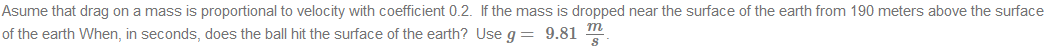 Asume that drag on a mass is proportional to velocity with coefficient 0.2. If the mass is dropped near the surface of the earth from 190 meters above the surface
m
of the earth When, in seconds, does the ball hit the surface of the earth? Use g = 9.81
