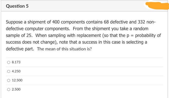 Question 5
Suppose a shipment of 400 components contains 68 defective and 332 non-
defective computer components. From the shipment you take a random
sample of 25. When sampling with replacement (so that the p = probability of
success does not change), note that a success in this case is selecting a
defective part. The mean of this situation is?
8.173
4.250
12.500
2.500