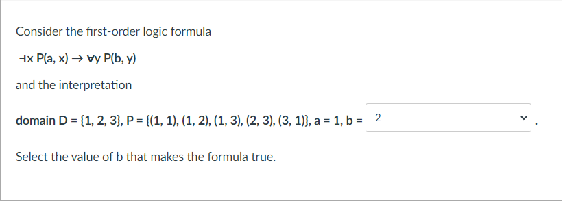 Consider the first-order logic formula
3x P(a, x) → vy P(b, y)
and the interpretation
domain D = {1, 2, 3}, P = {(1, 1), (1, 2), (1, 3), (2, 3), (3, 1)}, a = 1, b = 2
Select the value of b that makes the formula true.
