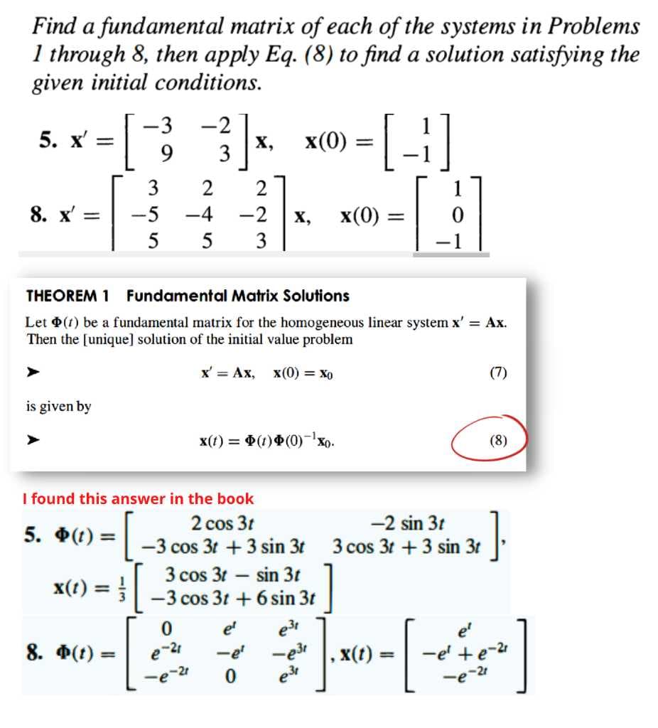 Find a fundamental matrix of each of the systems in Problems
1 through 8, then apply Eq. (8) to find a solution satisfying the
given initial conditions.
-3
-2
х,
3
|
5. x'
x(0) = |
9.
3
2
8. x' =
-5
-4
-2
X,
x(0)
5
3
THEOREM 1
Fundamental Matrix Solutions
Let (1) be a fundamental matrix for the homogeneous linear system x' = Ax.
Then the [unique] solution of the initial value problem
x' = Ax,
x(0) = Xo
(7)
is given by
x(1) = (1)(0)-Xo.
(8)
I found this answer in the book
2 cos 3t
-2 sin 3t
5. $(t) =
-3 cos 3t +3 sin 3t
3 cos 3t +3 sin 3t
3 cos 31 – sin 3t
x(t) =
%3D
-3 cos 3t + 6 sin 3t
[
e3
-e3
el
8. Ф(()
e-21
-e
x(t)
-e' +e-2
%3D
2r
e-2
