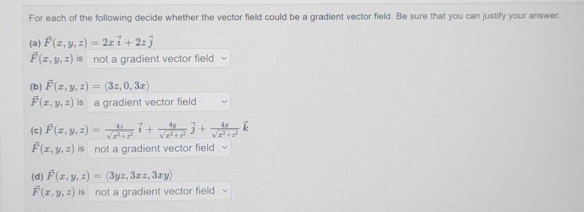 For each of the following decide whether the vector field could be a gradient vector field. Be sure that you can justify your answer.
(a) F(x, y, z) = 2x7+2zj
F(x, y, z) is not a gradient vector field
(b) F(x, y, z) = (3z, 0, 3x)
F(x, y, z) is a gradient vector field
4z
4y
4x
(c) F(x, y, z)
=
7
√²+2+²+2
j+
k
F(x, y, z) is
not a gradient vector field
(d) F(x, y, z)
= (3yz, 3xz, 3xy)
F(x, y, z) is not a gradient vector field