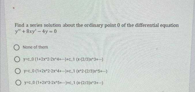 Find a series solution about the ordinary point 0 of the differential equation
y" +8xy-4y = 0
O None of them
O y=c_0 (1+2x^2-2x^4+--)+o_1 (x-(2/3)x^3+)
O y-c_0 (1+2x^2-2x^4+--)+c_1 (x^2-{2/3)x^5+-)
O y-c_0 (1+2x^3-2x^5+---)+c_1 (x-(2/3)x^3+--)

