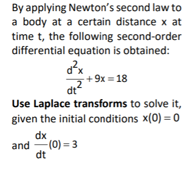 By applying Newton's second law to
a body at a certain distance x at
time t, the following second-order
differential equation is obtained:
dx
+ 9x = 18
?
dt
Use Laplace transforms to solve it,
given the initial conditions x(0) = 0
dx
and (0) = 3
dt

