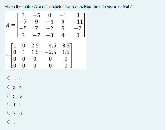 Given the matrix A and an echelon form of A. Find the dimension of Nul A.
3
-5
-1
-7
9.
-4
9
-11
-5
7
-2
-7
3
-7 -3
4
[1
-4.5 3.5]
-2.5 1.5
2.5
1
1.5
Lo
О а. 3
O b. 4
O. 5
O d. 1
e. 0
O f. 2
