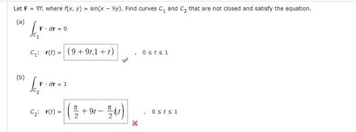 Let F = Vf, where f(x, y) = sin(x - 9y). Find curves C, and c, that are not closed and satisfy the equation.
%3D
(a)
F. dr = 0
Jc,
C: r(t) = (9+ 9r,1 +t)
ostsi
%3D
(b)
F. dr = 1
(플+ 와r-플씨 |
C2: r(t) =
+ 9t-
, Ostsi
