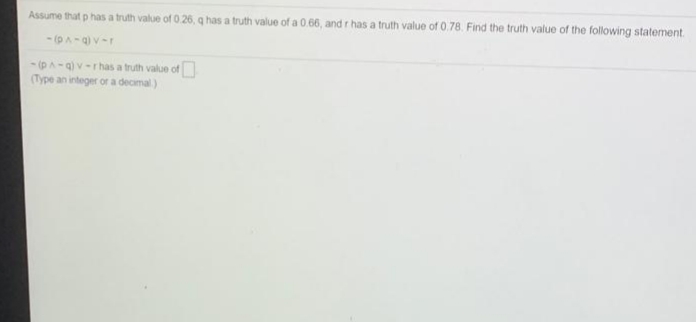 Assume that p has a truth value of 0.26, g has a truth value of a 0.66, and r has a truth value of 0.78. Find the truth value of the following statement.
- (pA-a) v-r
- (PA-q) v- r has a truth value of
(Type an integer or a decmal)
