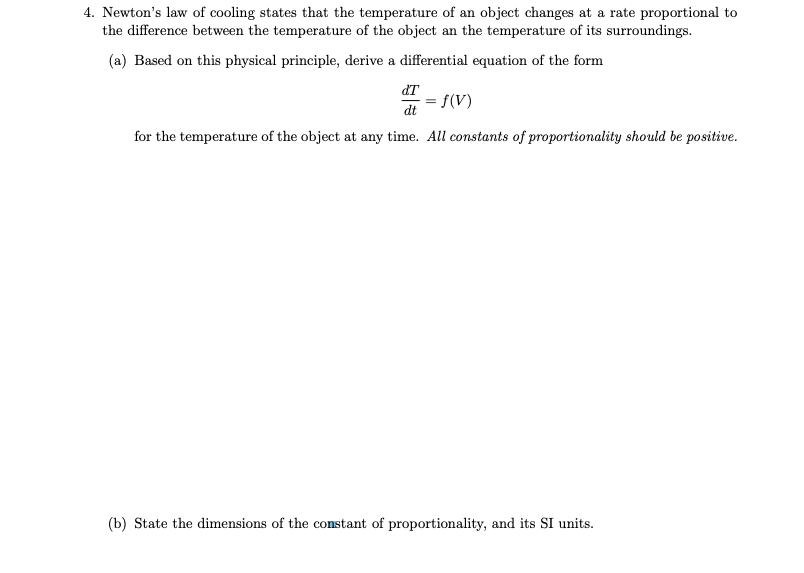 4. Newton's law of cooling states that the temperature of an object changes at a rate proportional to
the difference between the temperature of the object an the temperature of its surroundings.
(a) Based on this physical principle, derive a differential equation of the form
dT
= f(V)
dt
for the temperature of the object at any time. All constants of proportionality should be positive.
(b) State the dimensions of the constant of proportionality, and its SI units.
