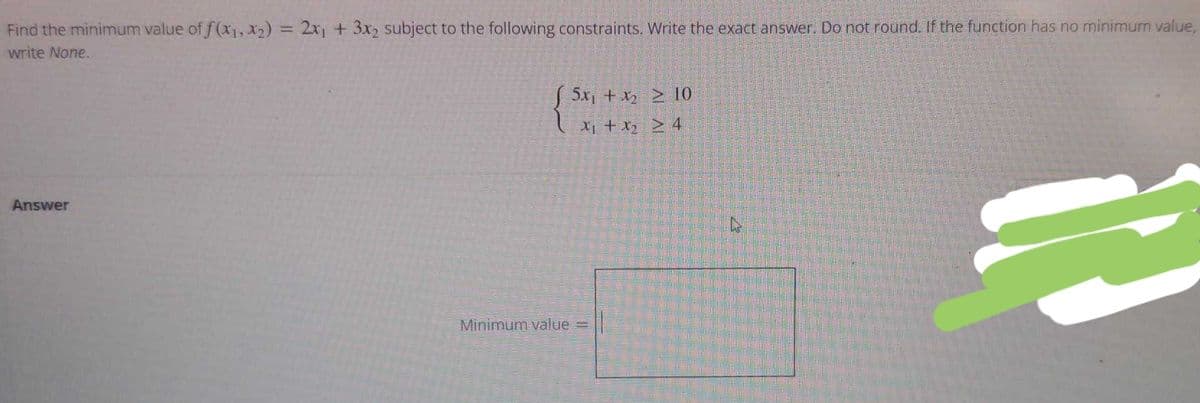 Find the minimum value of f(x1, x2) = 2x, + 3x2 subject to the following constraints. Write the exact answer. Do not round. If the function has no minimum value,
%3D
write None.
S 5x, + x2 > 10
Xi + x2 > 4
Answer
Minimum value
