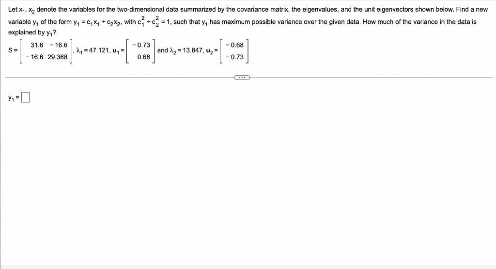 Let x₁, x₂ denote the variables for the two-dimensional data summarized by the covariance matrix, the eigenvalues, and the unit eigenvectors shown below. Find a new
variable y, of the form y₁ = C₁ X₁ + ₂x₂, with c² + c²₂² = = 1, such that y, has maximum possible variance over the given data. How much of the variance in the data is
explained by y₁?
-0.73
-0.68
S=
31.6 16.6
- 16.6 29.368
A₁ =47.121, u₁ =
14-[
and λ₂ 13.847, u₂ =
0.68
- 0.73
Y₁ =