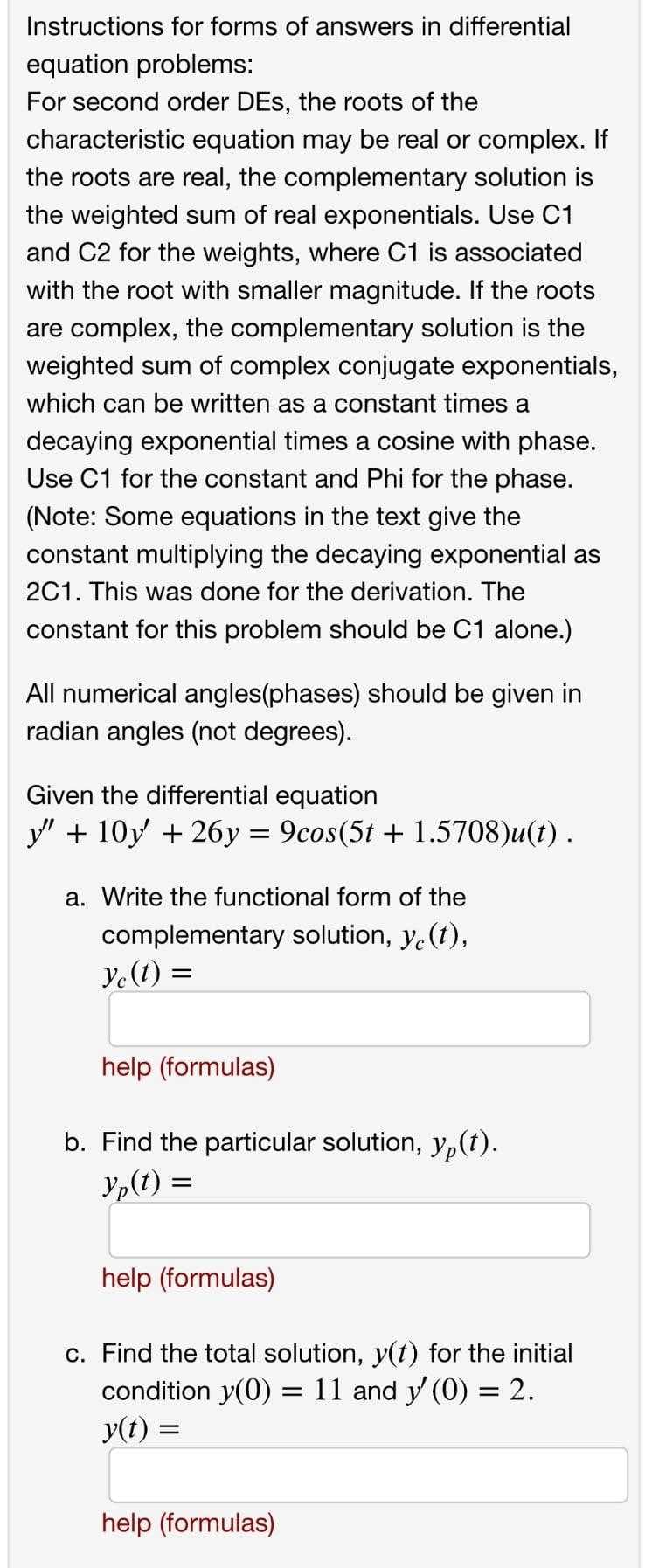 Instructions for forms of answers in differential
equation problems:
For second order DEs, the roots of the
characteristic equation may be real or complex. If
the roots are real, the complementary solution is
the weighted sum of real exponentials. Use C1
and C2 for the weights, where C1 is associated
with the root with smaller magnitude. If the roots
are complex, the complementary solution is the
weighted sum of complex conjugate exponentials,
which can be written as a constant times a
decaying exponential times a cosine with phase.
Use C1 for the constant and Phi for the phase.
(Note: Some equations in the text give the
constant multiplying the decaying exponential as
2C1. This was done for the derivation. The
constant for this problem should be C1 alone.)
All numerical angles(phases) should be given in
radian angles (not degrees).
Given the differential equation
y" + 10y + 26y = 9cos(5t + 1.5708)u(t).
a. Write the functional form of the
complementary solution, y.(t),
Ye(t) =
help (formulas)
b. Find the particular solution, y,(t).
Yp(t) =
help (formulas)
c. Find the total solution, y(t) for the initial
condition y(0)
y(t) :
= 11 and y (0) = 2.
%3D
help (formulas)
