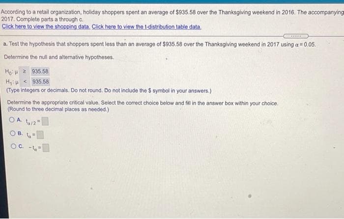 According to a retail organization, holiday shoppers spent an average of $935.58 over the Thanksgiving weekend in 2016. The accompanying
2017. Complete parts a through c.
Click here to view the shopping data. Click here to view the t-distribution table data.
a. Test the hypothesis that shoppers spent less than an average of $935.58 over the Thanksgiving weekend in 2017 using a = 0.05.
Determine the null and altermative hypotheses.
HoH 2 935.58
H,u < 935.58
(Type integers or decimals. Do not round. Do not include the $ symbol in your answers.)
Determine the appropriate critical value. Select the correct choice below and fil in the answer box within your choice.
(Round to three decimal places as needed.)
O A.
/2=
OB.
OC. -
