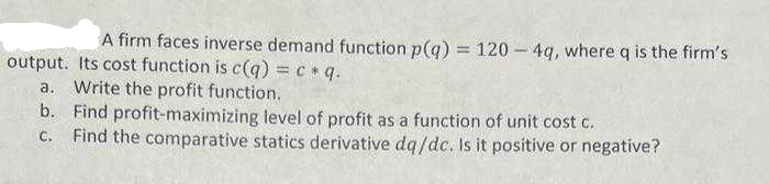 A firm faces inverse demand function p(q) = 120-4q, where q is the firm's
output. Its cost function is c(q) = c *q.
a. Write the profit function.
b. Find profit-maximizing level of profit as a function of unit cost c.
C. Find the comparative statics derivative dq/dc. Is it positive or negative?