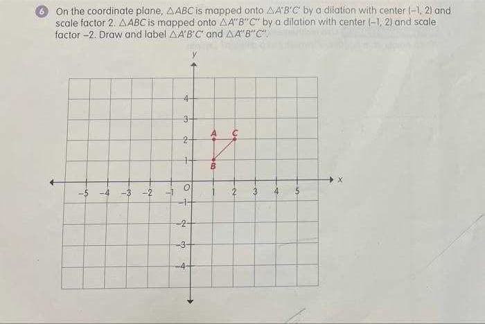 %24
On the coordinate plane, AABCis mapped onto AAB'C by a dilation with center -1, 2) and
scale factor 2. AABC is mapped onto AA"B" C" by a dilation with center (-1, 2) and scale
factor -2. Draw and label AA'B'C and AA'B"C",
4-
3-
A
2-
-5 -4 -3 -2
2.
3
3-
