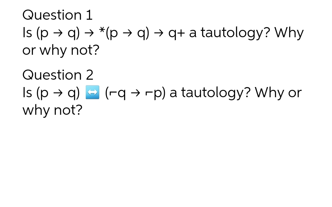 Question 1
Is (p → q) → *(p → q) → q+ a tautology? Why
or why not?
Question 2
(-q → -p) a tautology? Why or
Is (p → q)
why not?
