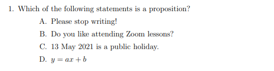 1. Which of the following statements is a proposition?
A. Please stop writing!
B. Do you like attending Zoom lessons?
C. 13 May 2021 is a public holiday.
D. y = ax + b
