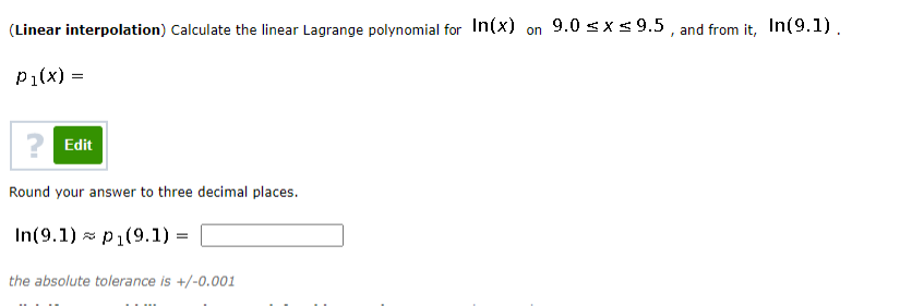(Linear interpolation) Calculate the linear Lagrange polynomial for In(x) on 9.0 < xs 9.5 , and from it, In(9.1).
P1(x) =
Edit
Round your answer to three decimal places.
In(9.1) z p1(9.1) =
the absolute tolerance is +/-0.001
