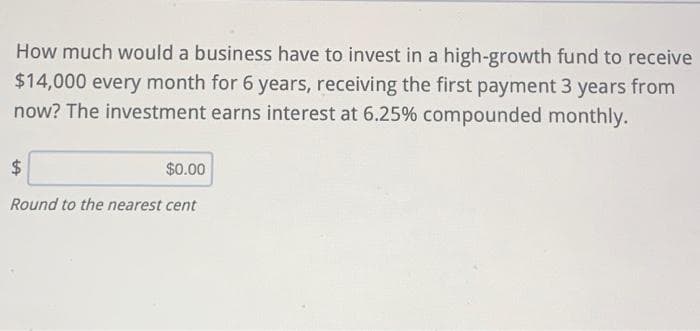 How much would a business have to invest in a high-growth fund to receive
$14,000 every month for 6 years, receiving the first payment 3 years from
now? The investment earns interest at 6.25% compounded monthly.
24
$0.00
Round to the nearest cent
