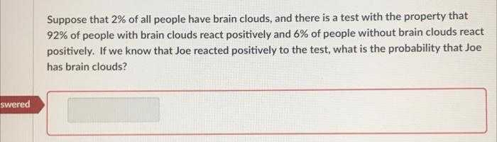 Suppose that 2% of all people have brain clouds, and there is a test with the property that
92% of people with brain clouds react positively and 6% of people without brain clouds react
positively. If we know that Joe reacted positively to the test, what is the probability that Joe
has brain clouds?
swered
